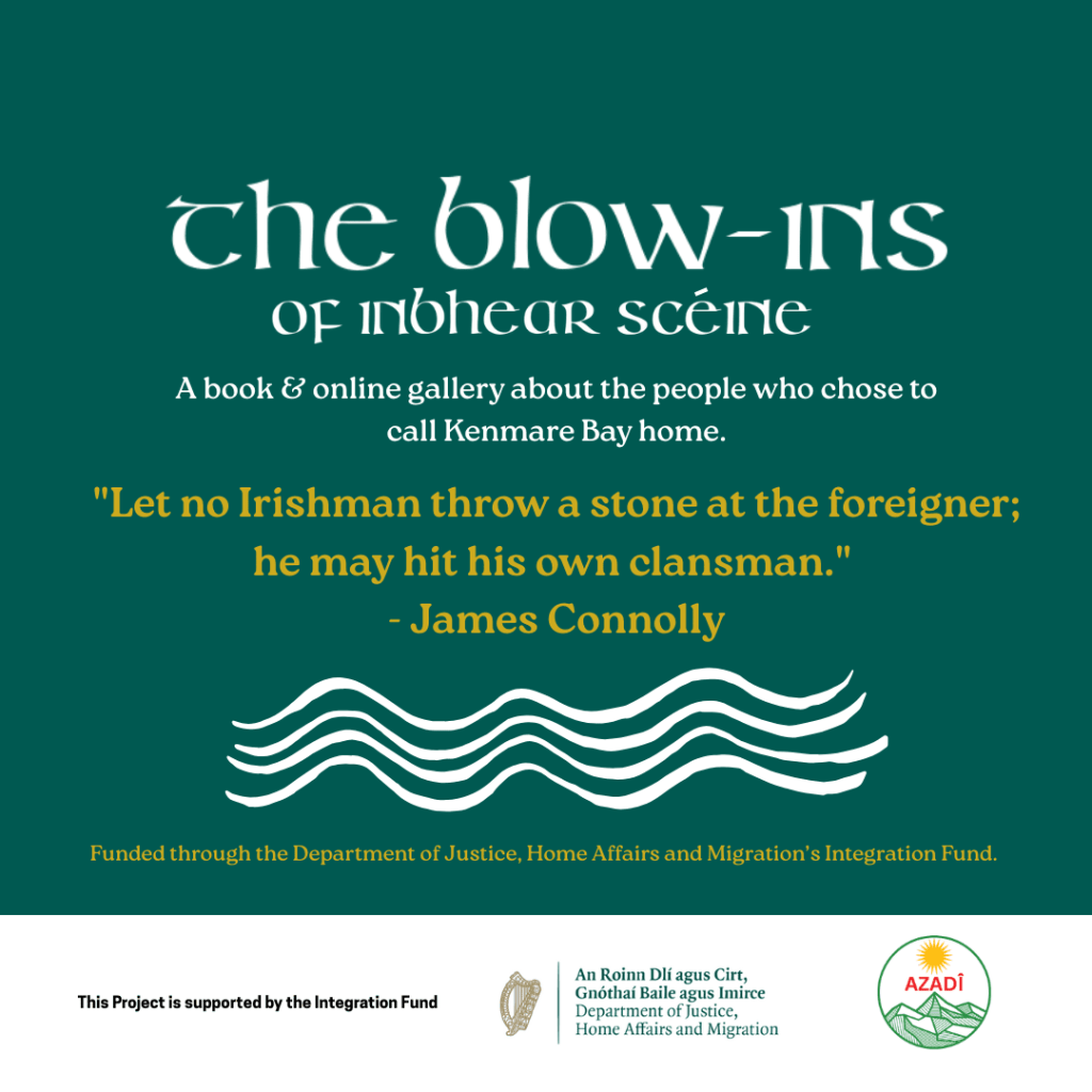Image leads through to project page for The Blow Ins of Inbhear Scéine This project profiles individuals and families who have arrived in the Inbhear Scéine area from all over the world, people who once came as visitors, workers, dreamers, adventurers, or even by accident, and who stayed to become part of the living fabric of this place.
Through intimate video interviews, participants will share experiences of settling in Ireland:
their first impressions, their challenges, their moments of connection, and the unexpected joys that made Kenmare Bay feel like home.